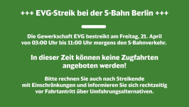 +++ EVG-Streik bei der S-Bahn Berlin +++ Die Gewerkschaft EVG bestreikt am Freitag, 21. April von 03:00 Uhr bis 11:00 Uhr morgens den S-Bahnverkehr.  In dieser Zeit können keine Zugfahrten angeboten werden. Bitte rechnen Sie auch nach Streikende mit Einschränlkungen und informieren Sie sich rechtzeitig vor Fahrantritt über Umfahrungsalternativen.